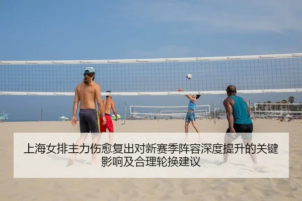 上海女排主力伤愈复出对新赛季阵容深度提升的关键影响及合理轮换建议